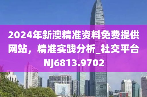 2024年新澳精准资料免费提供网站，精准实践分析_社交平台NJ6813.9702