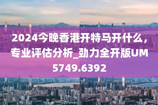 2024今晚香港开特马开什么，专业评估分析_劲力全开版UM5749.6392
