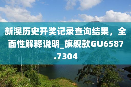 新澳历史开奖记录查询结果，全面性解释说明_旗舰款GU6587.7304