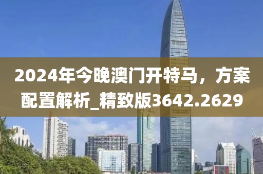 2024年今晚澳门开特马，方案配置解析_精致版3642.2629