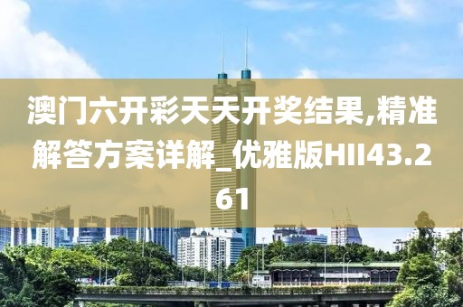 澳门六开彩天天开奖结果,精准解答方案详解_优雅版HII43.261