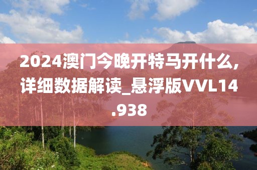 2024澳门今晚开特马开什么,详细数据解读_悬浮版VVL14.938
