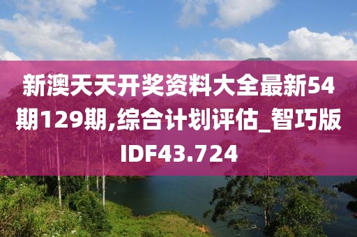 新澳天天开奖资料大全最新54期129期,综合计划评估_智巧版IDF43.724