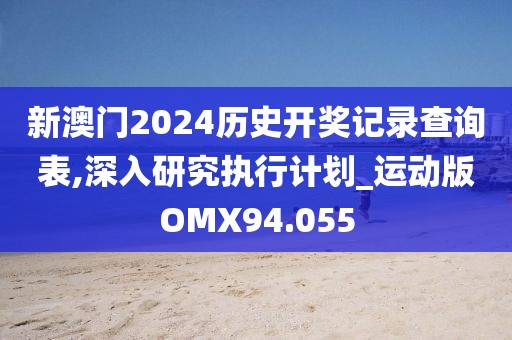 新澳门2024历史开奖记录查询表,深入研究执行计划_运动版OMX94.055