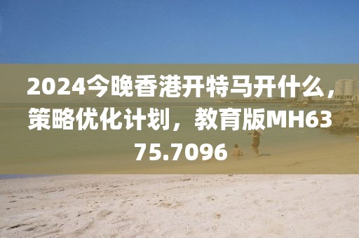 2024今晚香港开特马开什么，策略优化计划，教育版MH6375.7096