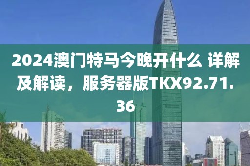 2024澳门特马今晚开什么 详解及解读，服务器版TKX92.71.36