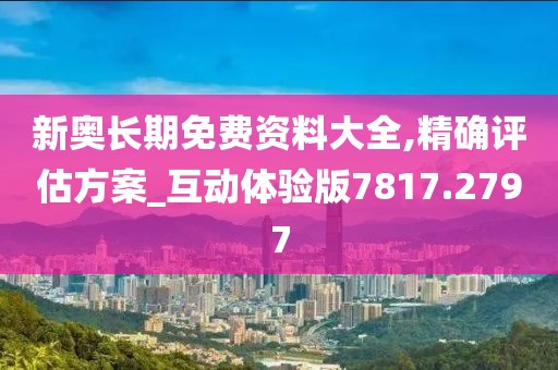 新奥长期免费资料大全,精确评估方案_互动体验版7817.2797