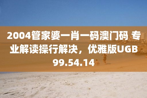 2004管家婆一肖一码澳门码 专业解读操行解决，优雅版UGB99.54.14