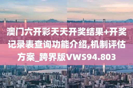 澳门六开彩天天开奖结果+开奖记录表查询功能介绍,机制评估方案_跨界版VWS94.803