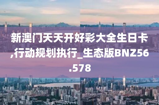 新澳门天天开好彩大全生日卡,行动规划执行_生态版BNZ56.578