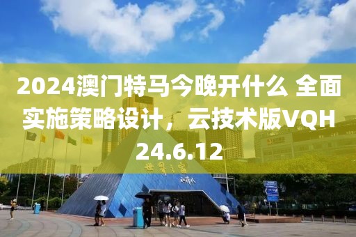 2024澳门特马今晚开什么 全面实施策略设计，云技术版VQH24.6.12