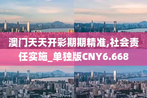 澳门天天开彩期期精准,社会责任实施_单独版CNY6.668