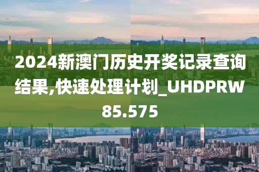 2024新澳门历史开奖记录查询结果,快速处理计划_UHDPRW85.575