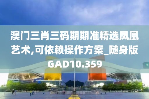 澳门三肖三码期期准精选凤凰艺术,可依赖操作方案_随身版GAD10.359